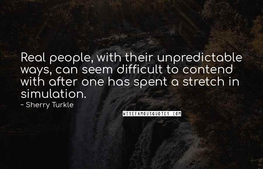 Sherry Turkle Quotes: Real people, with their unpredictable ways, can seem difficult to contend with after one has spent a stretch in simulation.