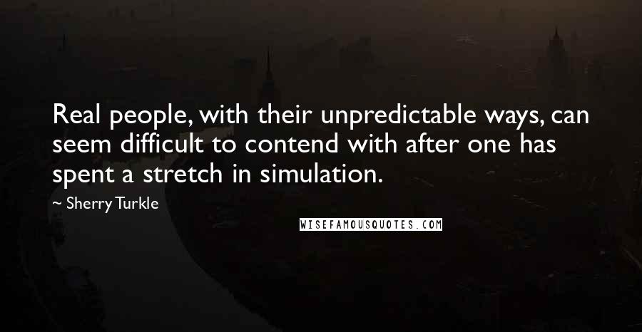 Sherry Turkle Quotes: Real people, with their unpredictable ways, can seem difficult to contend with after one has spent a stretch in simulation.