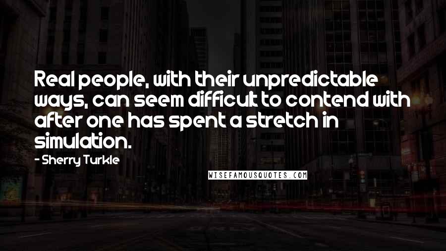 Sherry Turkle Quotes: Real people, with their unpredictable ways, can seem difficult to contend with after one has spent a stretch in simulation.