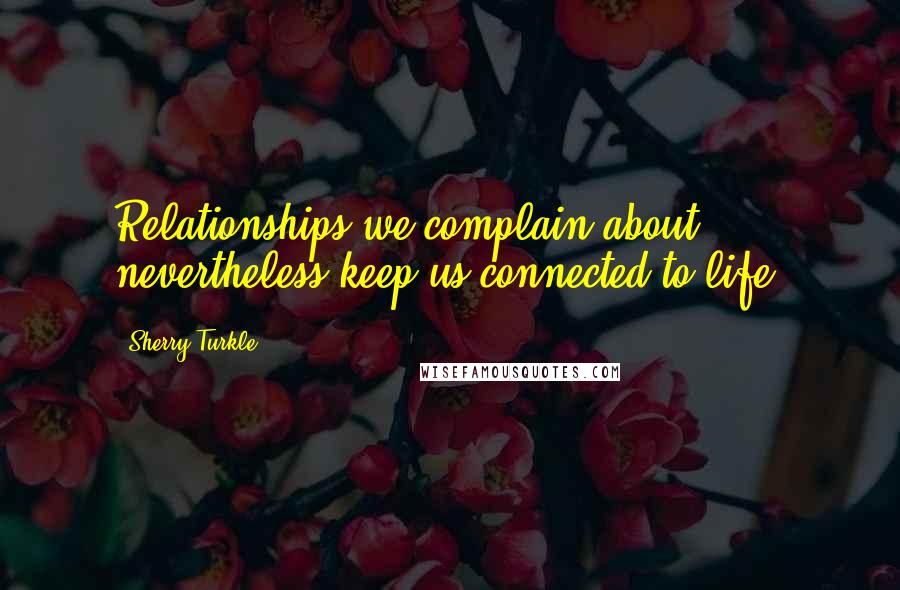 Sherry Turkle Quotes: Relationships we complain about nevertheless keep us connected to life.