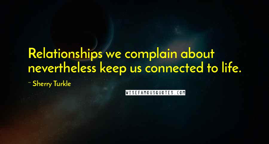 Sherry Turkle Quotes: Relationships we complain about nevertheless keep us connected to life.