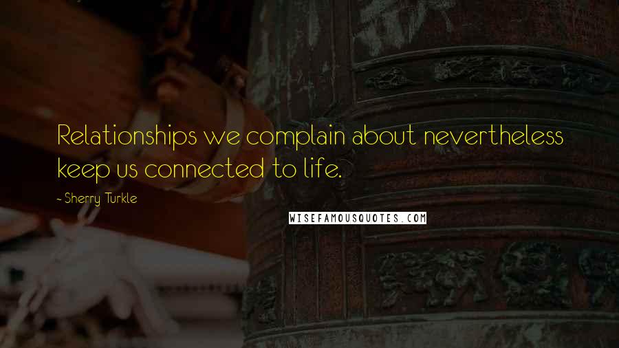 Sherry Turkle Quotes: Relationships we complain about nevertheless keep us connected to life.