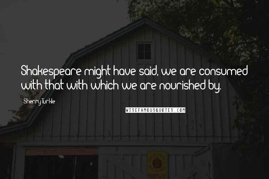 Sherry Turkle Quotes: Shakespeare might have said, we are consumed with that with which we are nourished by.
