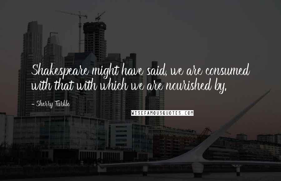 Sherry Turkle Quotes: Shakespeare might have said, we are consumed with that with which we are nourished by.