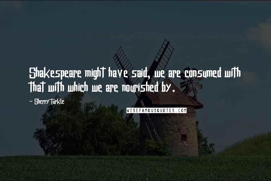 Sherry Turkle Quotes: Shakespeare might have said, we are consumed with that with which we are nourished by.