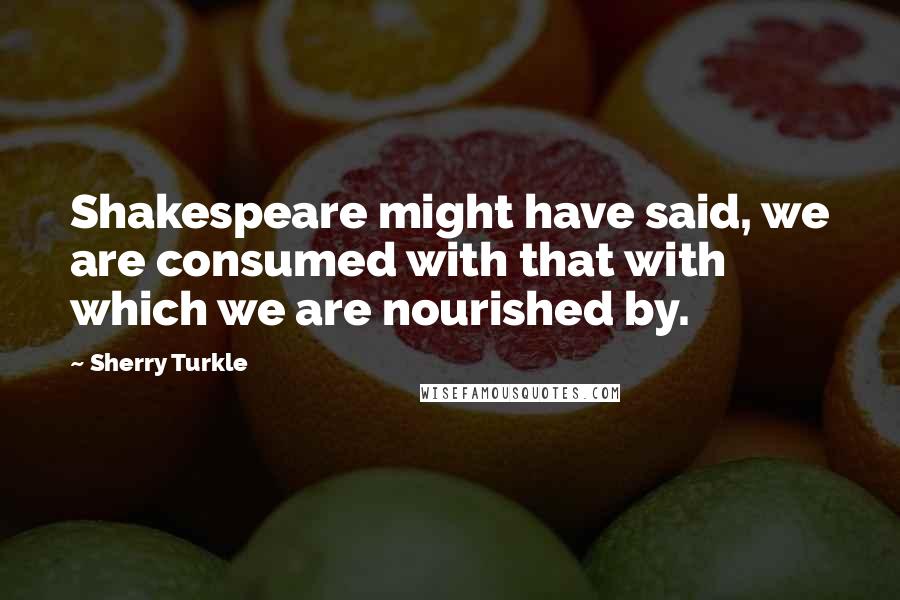 Sherry Turkle Quotes: Shakespeare might have said, we are consumed with that with which we are nourished by.