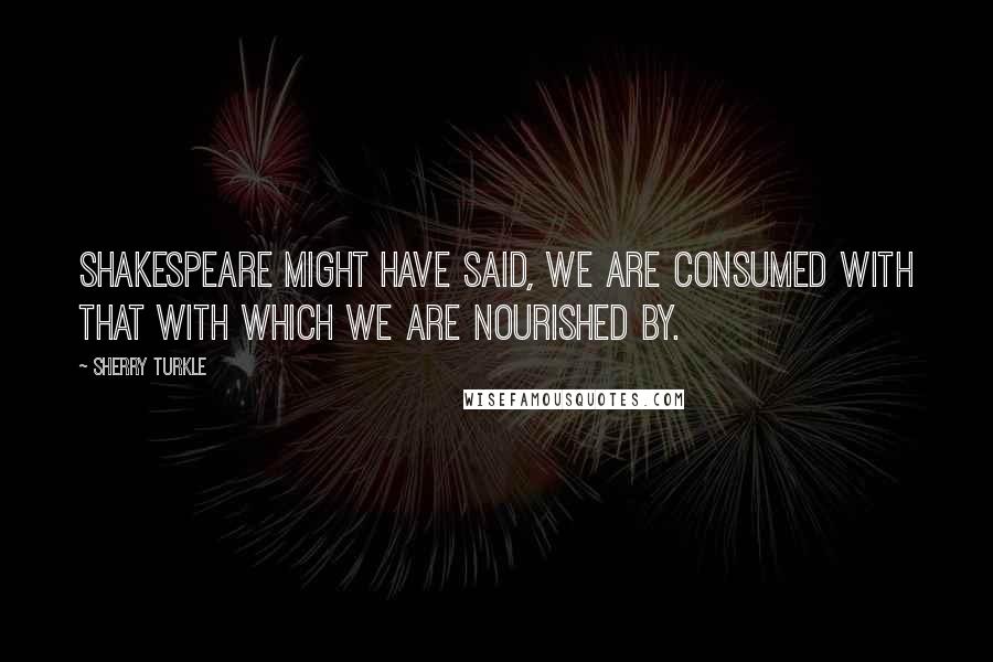 Sherry Turkle Quotes: Shakespeare might have said, we are consumed with that with which we are nourished by.