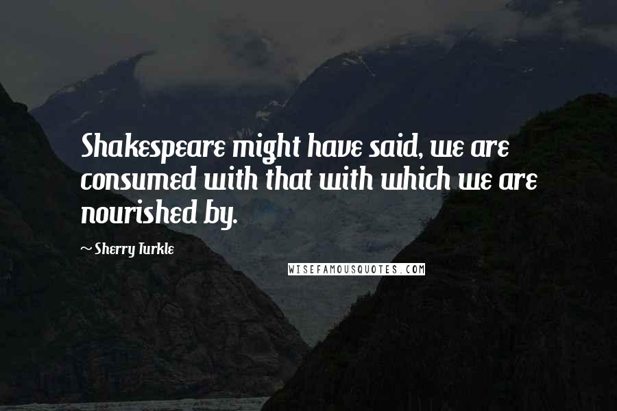 Sherry Turkle Quotes: Shakespeare might have said, we are consumed with that with which we are nourished by.