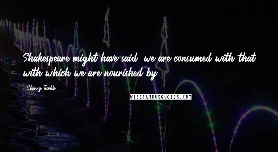 Sherry Turkle Quotes: Shakespeare might have said, we are consumed with that with which we are nourished by.