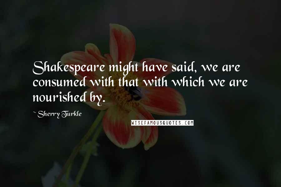 Sherry Turkle Quotes: Shakespeare might have said, we are consumed with that with which we are nourished by.