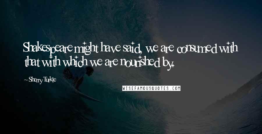 Sherry Turkle Quotes: Shakespeare might have said, we are consumed with that with which we are nourished by.