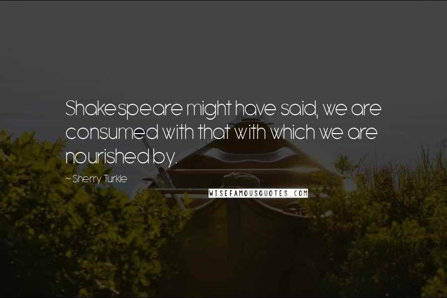 Sherry Turkle Quotes: Shakespeare might have said, we are consumed with that with which we are nourished by.