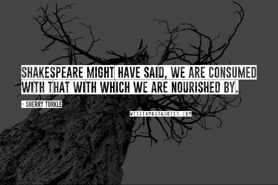 Sherry Turkle Quotes: Shakespeare might have said, we are consumed with that with which we are nourished by.