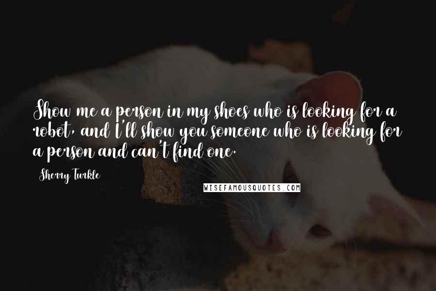 Sherry Turkle Quotes: Show me a person in my shoes who is looking for a robot, and I'll show you someone who is looking for a person and can't find one.