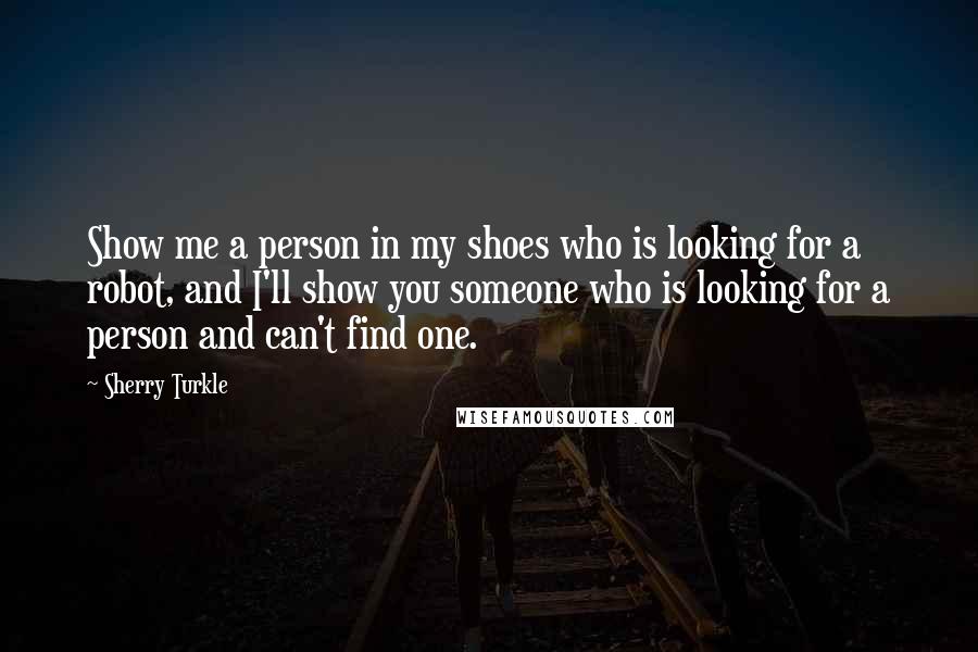 Sherry Turkle Quotes: Show me a person in my shoes who is looking for a robot, and I'll show you someone who is looking for a person and can't find one.