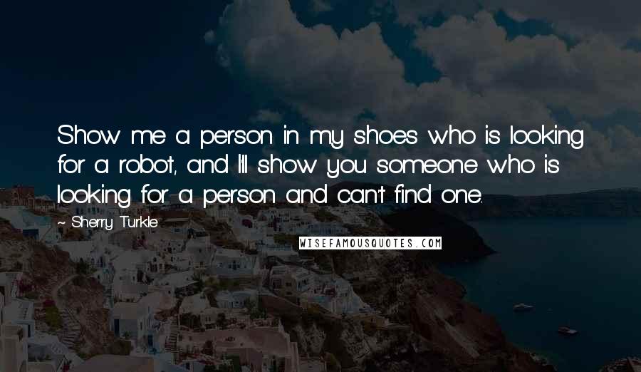 Sherry Turkle Quotes: Show me a person in my shoes who is looking for a robot, and I'll show you someone who is looking for a person and can't find one.