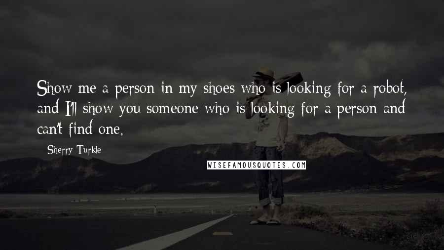 Sherry Turkle Quotes: Show me a person in my shoes who is looking for a robot, and I'll show you someone who is looking for a person and can't find one.