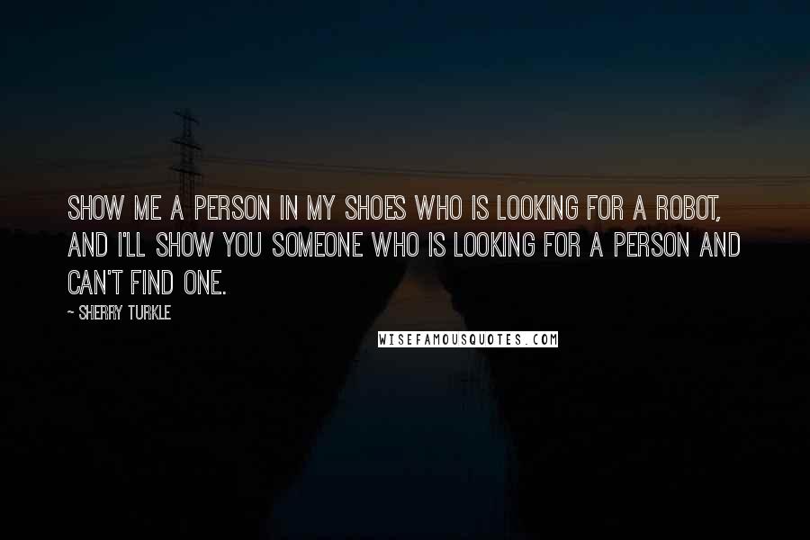 Sherry Turkle Quotes: Show me a person in my shoes who is looking for a robot, and I'll show you someone who is looking for a person and can't find one.