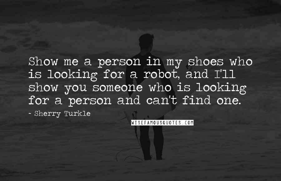 Sherry Turkle Quotes: Show me a person in my shoes who is looking for a robot, and I'll show you someone who is looking for a person and can't find one.