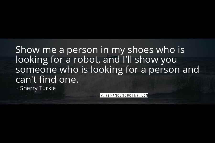 Sherry Turkle Quotes: Show me a person in my shoes who is looking for a robot, and I'll show you someone who is looking for a person and can't find one.