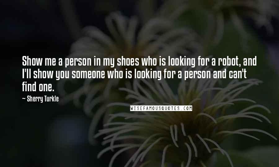 Sherry Turkle Quotes: Show me a person in my shoes who is looking for a robot, and I'll show you someone who is looking for a person and can't find one.