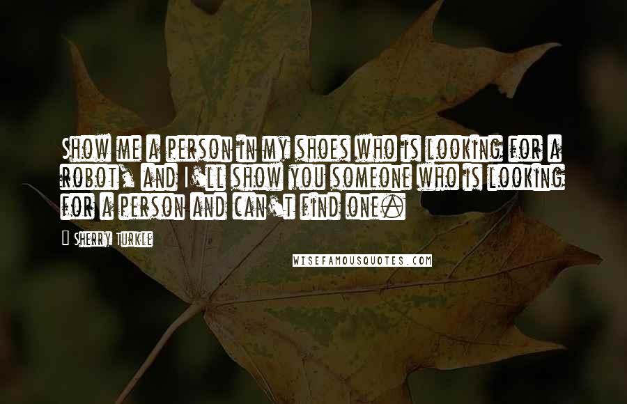 Sherry Turkle Quotes: Show me a person in my shoes who is looking for a robot, and I'll show you someone who is looking for a person and can't find one.