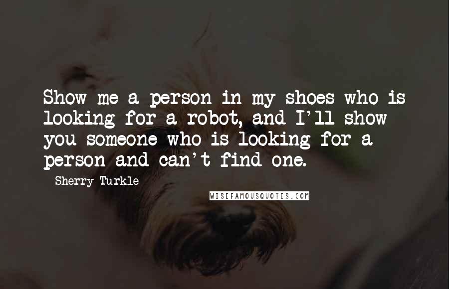 Sherry Turkle Quotes: Show me a person in my shoes who is looking for a robot, and I'll show you someone who is looking for a person and can't find one.