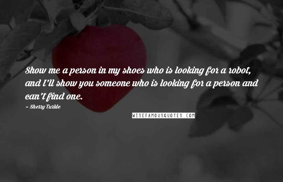 Sherry Turkle Quotes: Show me a person in my shoes who is looking for a robot, and I'll show you someone who is looking for a person and can't find one.