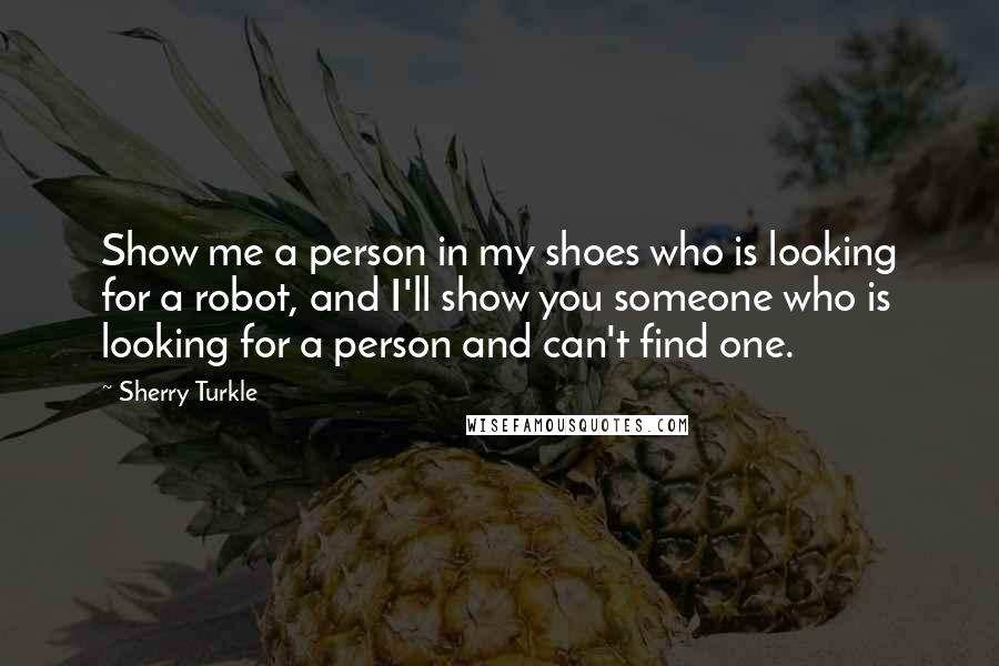 Sherry Turkle Quotes: Show me a person in my shoes who is looking for a robot, and I'll show you someone who is looking for a person and can't find one.