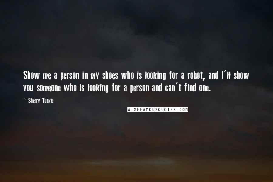 Sherry Turkle Quotes: Show me a person in my shoes who is looking for a robot, and I'll show you someone who is looking for a person and can't find one.