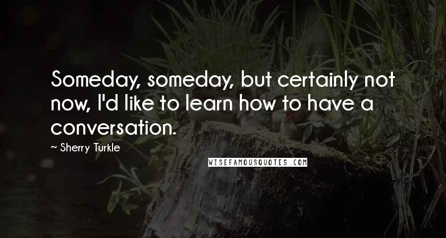 Sherry Turkle Quotes: Someday, someday, but certainly not now, I'd like to learn how to have a conversation.