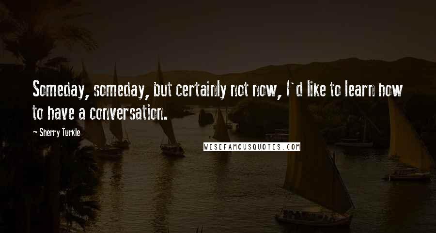 Sherry Turkle Quotes: Someday, someday, but certainly not now, I'd like to learn how to have a conversation.