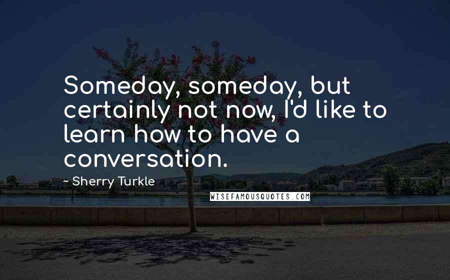Sherry Turkle Quotes: Someday, someday, but certainly not now, I'd like to learn how to have a conversation.