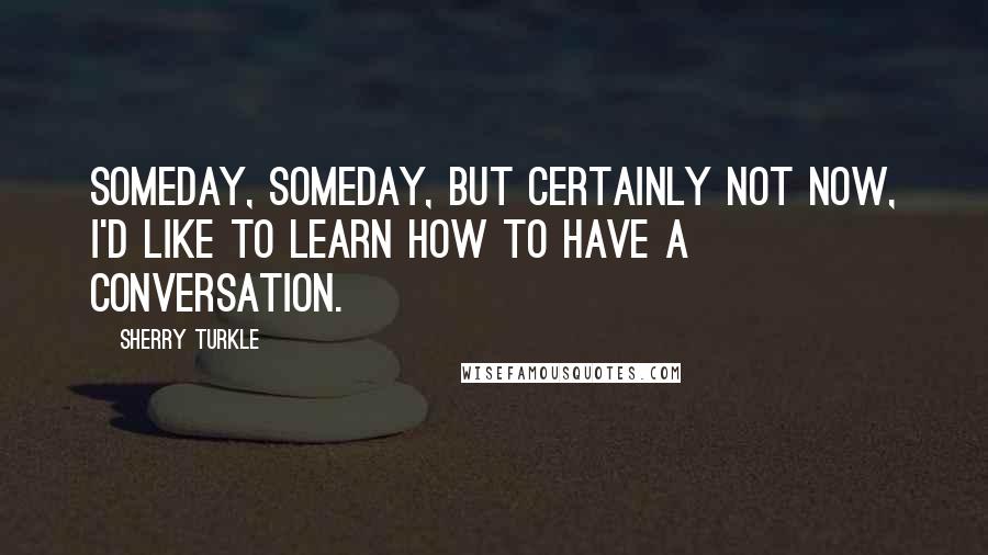 Sherry Turkle Quotes: Someday, someday, but certainly not now, I'd like to learn how to have a conversation.
