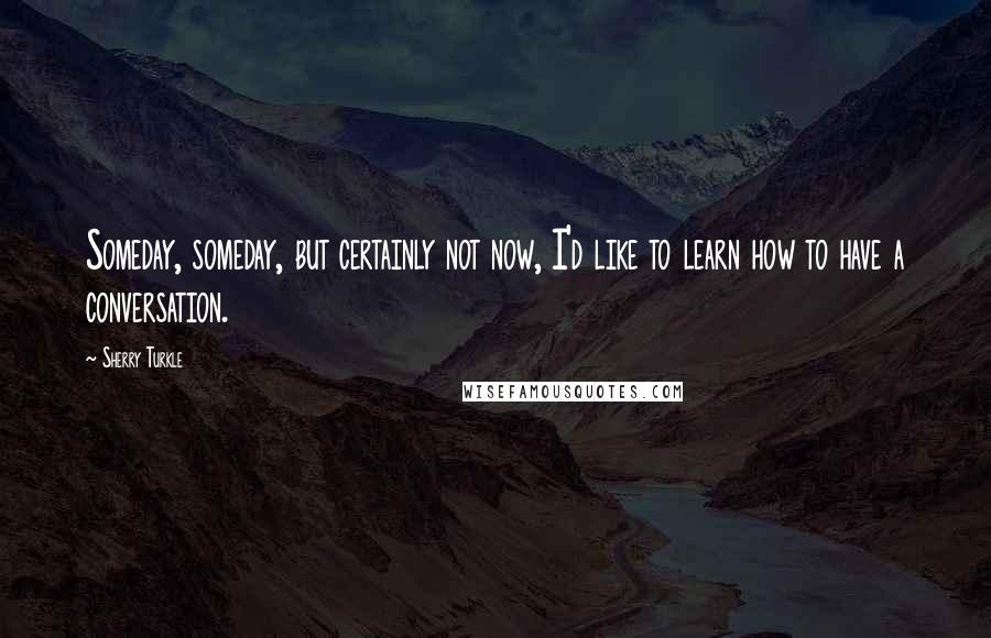 Sherry Turkle Quotes: Someday, someday, but certainly not now, I'd like to learn how to have a conversation.
