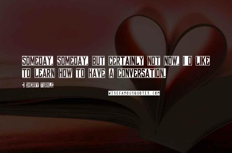 Sherry Turkle Quotes: Someday, someday, but certainly not now, I'd like to learn how to have a conversation.