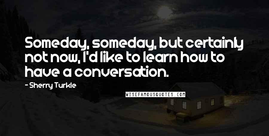 Sherry Turkle Quotes: Someday, someday, but certainly not now, I'd like to learn how to have a conversation.