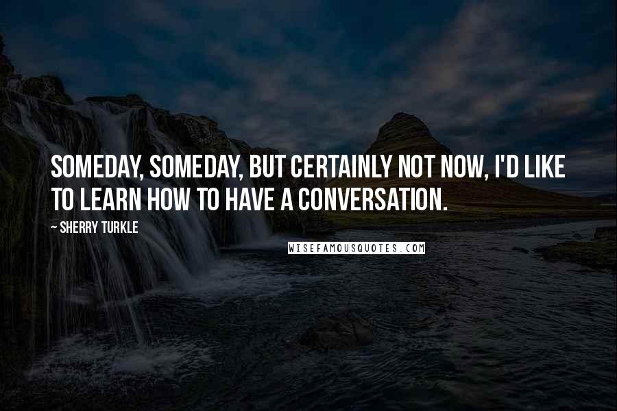 Sherry Turkle Quotes: Someday, someday, but certainly not now, I'd like to learn how to have a conversation.