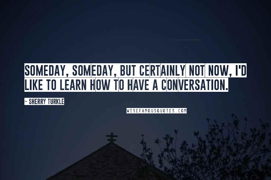 Sherry Turkle Quotes: Someday, someday, but certainly not now, I'd like to learn how to have a conversation.