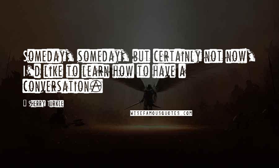 Sherry Turkle Quotes: Someday, someday, but certainly not now, I'd like to learn how to have a conversation.