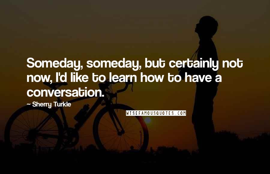 Sherry Turkle Quotes: Someday, someday, but certainly not now, I'd like to learn how to have a conversation.