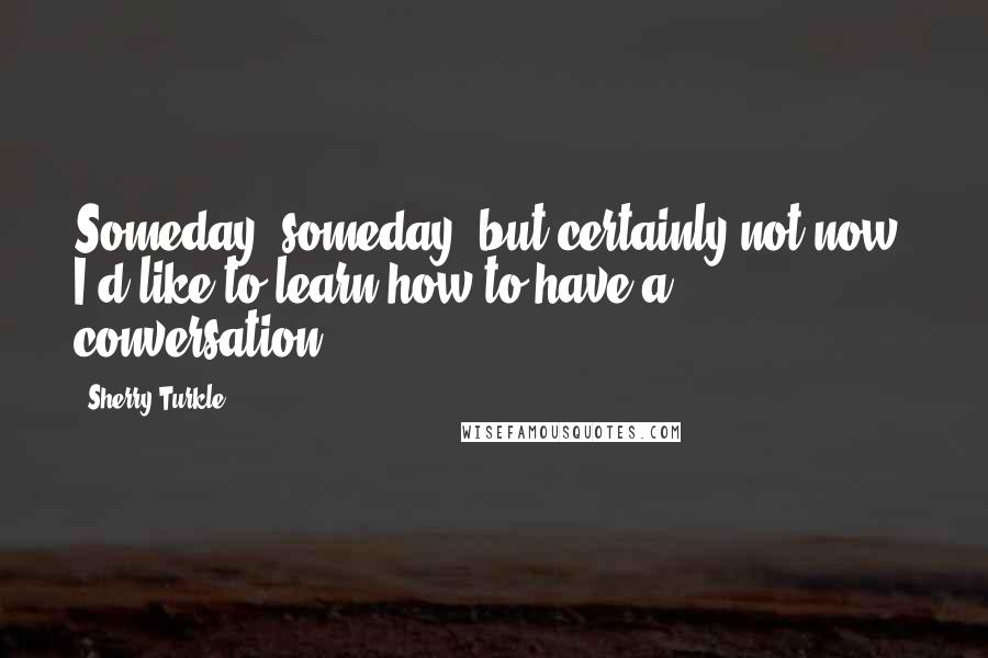 Sherry Turkle Quotes: Someday, someday, but certainly not now, I'd like to learn how to have a conversation.