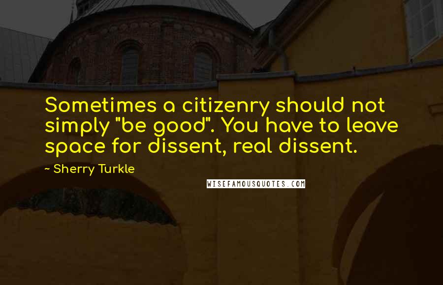 Sherry Turkle Quotes: Sometimes a citizenry should not simply "be good". You have to leave space for dissent, real dissent.