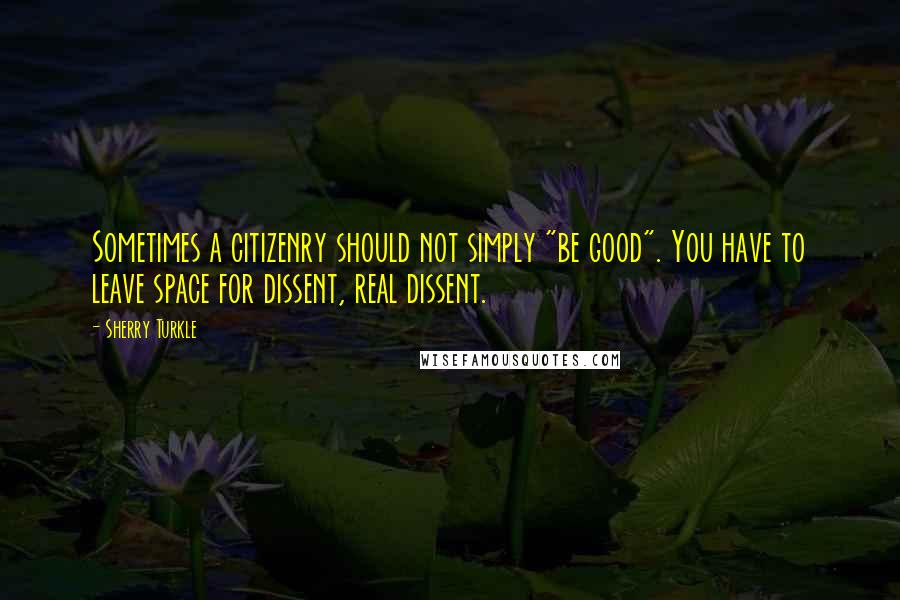 Sherry Turkle Quotes: Sometimes a citizenry should not simply "be good". You have to leave space for dissent, real dissent.