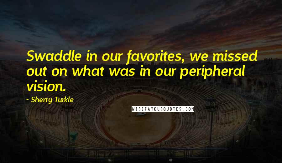 Sherry Turkle Quotes: Swaddle in our favorites, we missed out on what was in our peripheral vision.