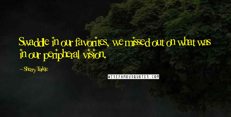 Sherry Turkle Quotes: Swaddle in our favorites, we missed out on what was in our peripheral vision.