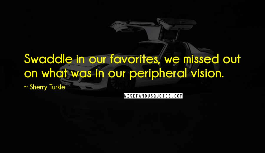 Sherry Turkle Quotes: Swaddle in our favorites, we missed out on what was in our peripheral vision.