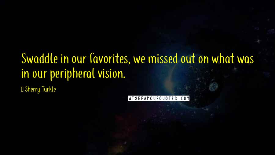 Sherry Turkle Quotes: Swaddle in our favorites, we missed out on what was in our peripheral vision.