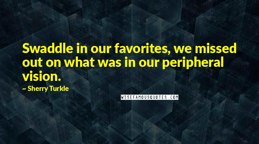 Sherry Turkle Quotes: Swaddle in our favorites, we missed out on what was in our peripheral vision.