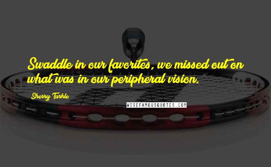 Sherry Turkle Quotes: Swaddle in our favorites, we missed out on what was in our peripheral vision.